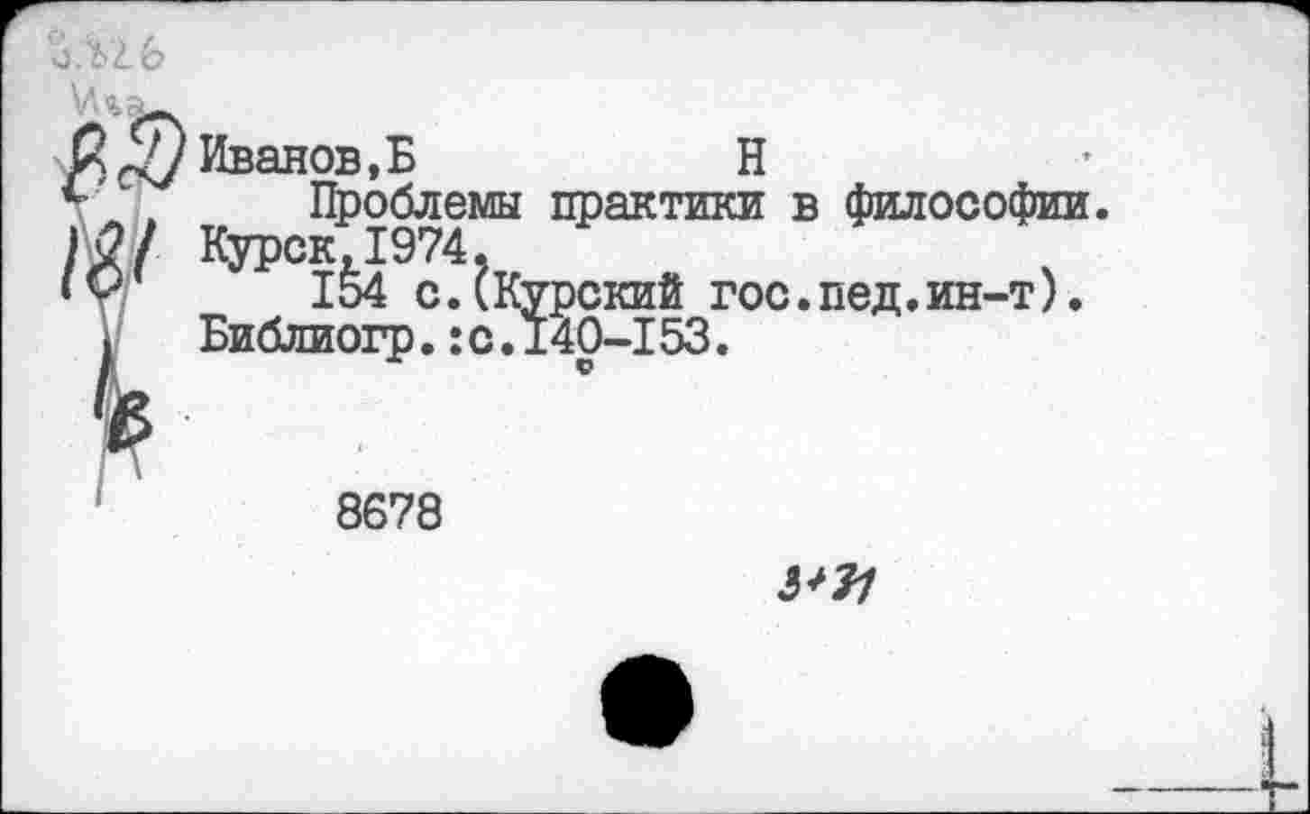 ﻿
Иванов,Б	Н
Проблемы практики в философии. Курск,1974.
154 с.(Курский гос.пед.ин-т). Библиогр.:с.140-153.
8678
